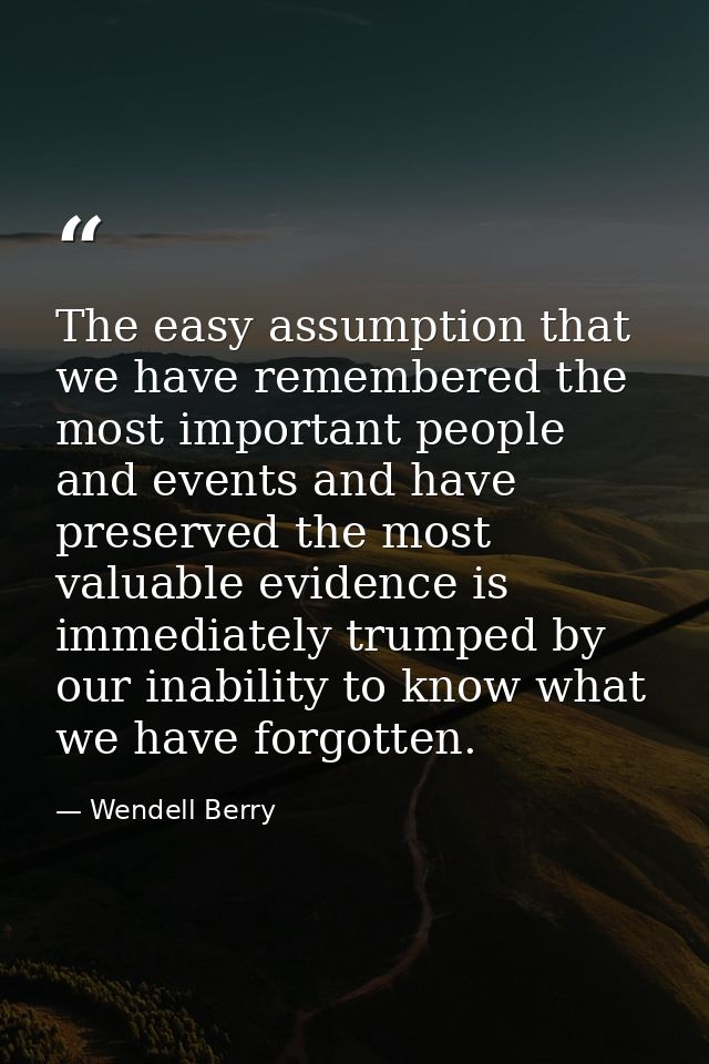 The easy assumption that we have remembered the most important people and events and have preserved the most valuable ev — Wendell Berry