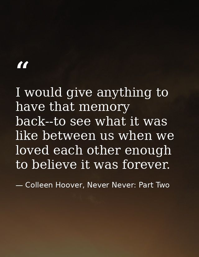 I would give anything to have that memory back--to see what it was like between us when we loved each other enough to be — Colleen Hoover, Never Never: Part Two
