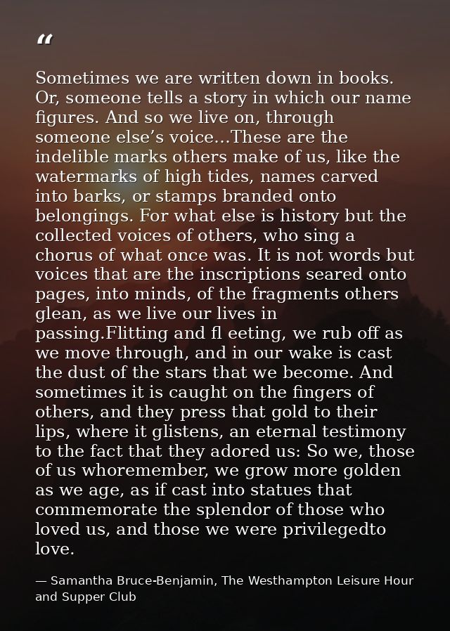 Sometimes we are written down in books. Or, someone tells a story in which our name figures. And so we live on, through  — Samantha Bruce-Benjamin, The Westhampton Leisure Hour and Supper Club