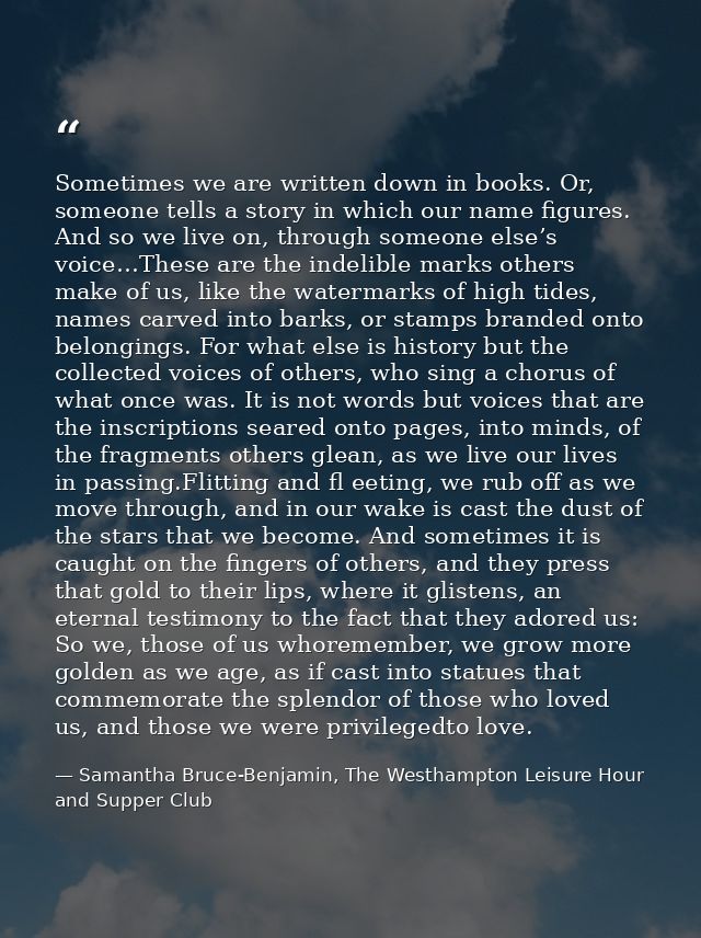 Sometimes we are written down in books. Or, someone tells a story in which our name figures. And so we live on, through  — Samantha Bruce-Benjamin, The Westhampton Leisure Hour and Supper Club