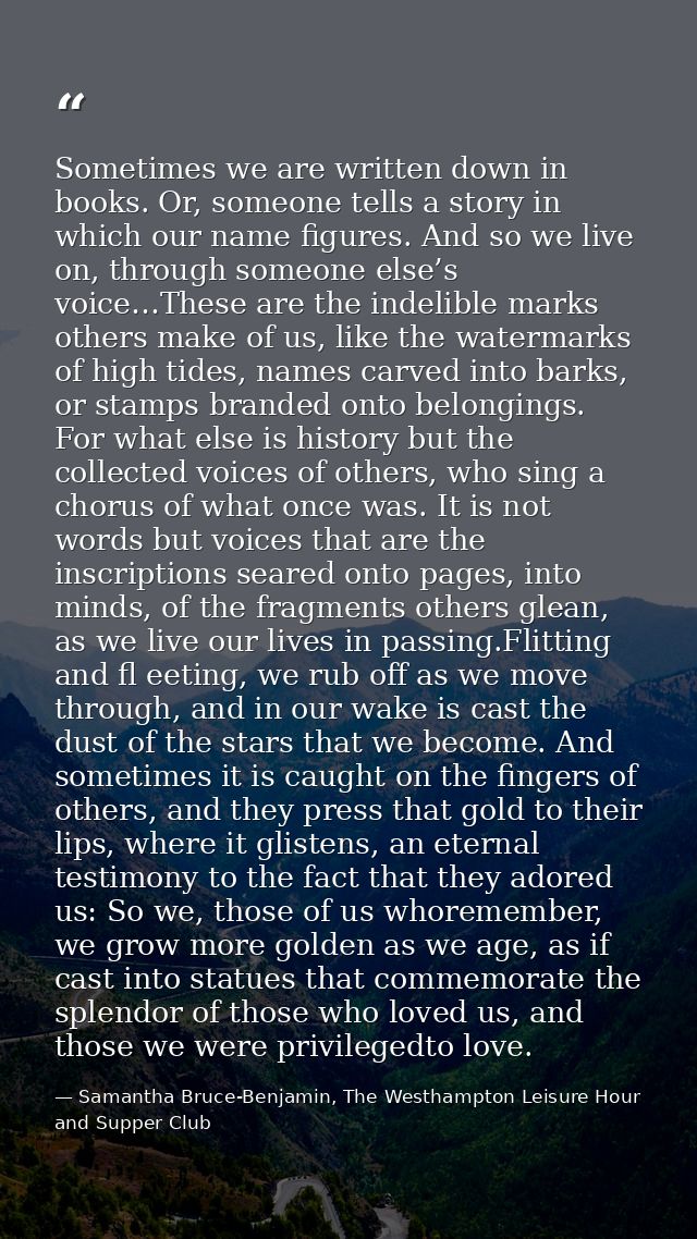 Sometimes we are written down in books. Or, someone tells a story in which our name figures. And so we live on, through  — Samantha Bruce-Benjamin, The Westhampton Leisure Hour and Supper Club