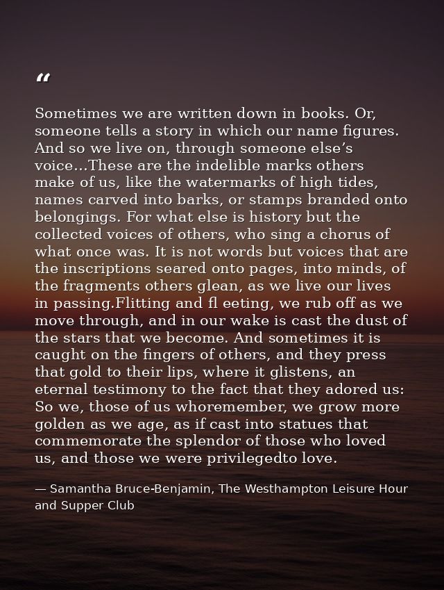 Sometimes we are written down in books. Or, someone tells a story in which our name figures. And so we live on, through  — Samantha Bruce-Benjamin, The Westhampton Leisure Hour and Supper Club