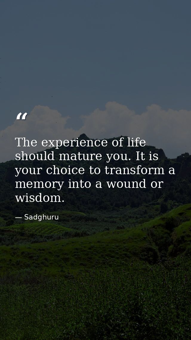 The experience of life should mature you. It is your choice to transform a memory into a wound or wisdom. — Sadghuru