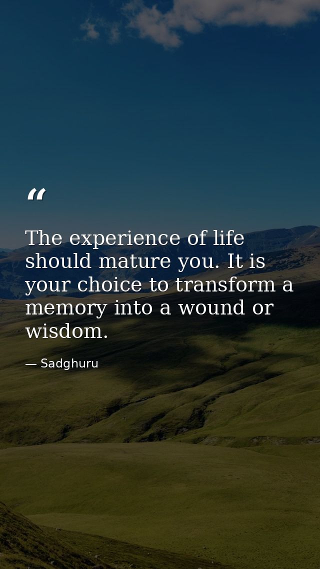 The experience of life should mature you. It is your choice to transform a memory into a wound or wisdom. — Sadghuru