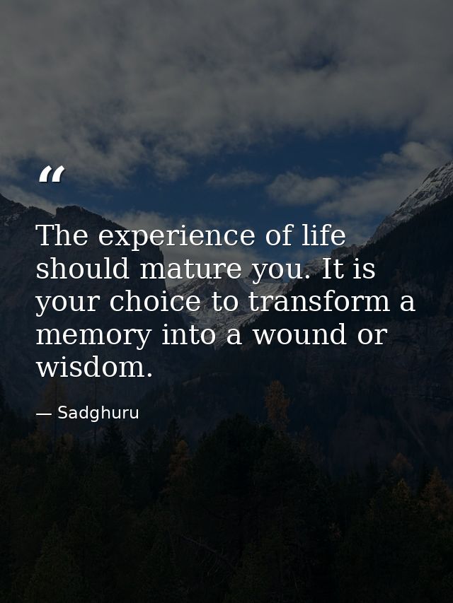 The experience of life should mature you. It is your choice to transform a memory into a wound or wisdom. — Sadghuru