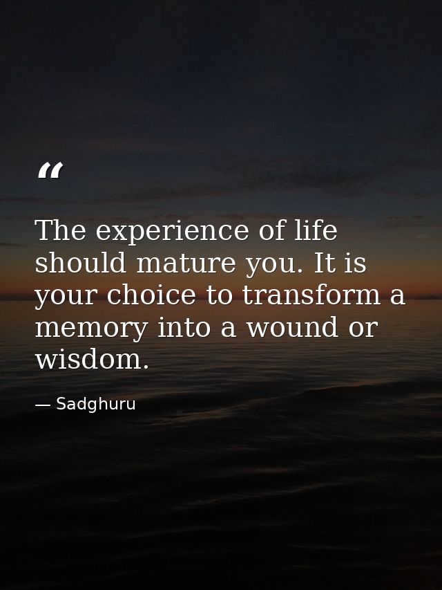 The experience of life should mature you. It is your choice to transform a memory into a wound or wisdom. — Sadghuru