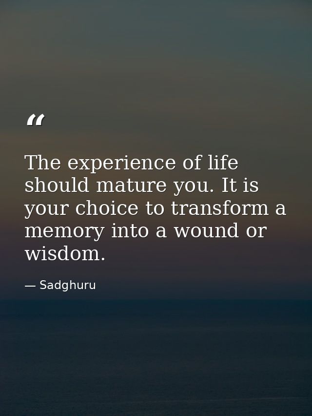 The experience of life should mature you. It is your choice to transform a memory into a wound or wisdom. — Sadghuru