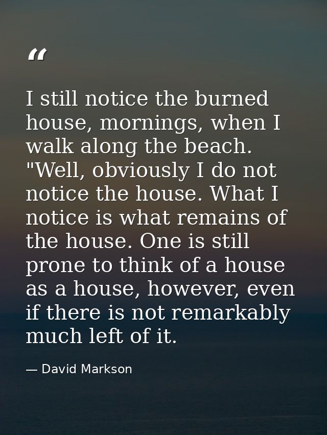I still notice the burned house, mornings, when I walk along the beach. "Well, obviously I do not notice the house. What — David Markson