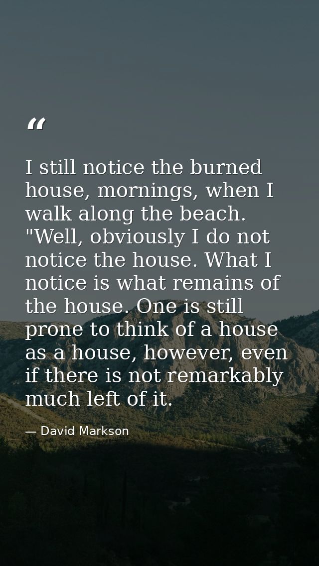 I still notice the burned house, mornings, when I walk along the beach. "Well, obviously I do not notice the house. What — David Markson