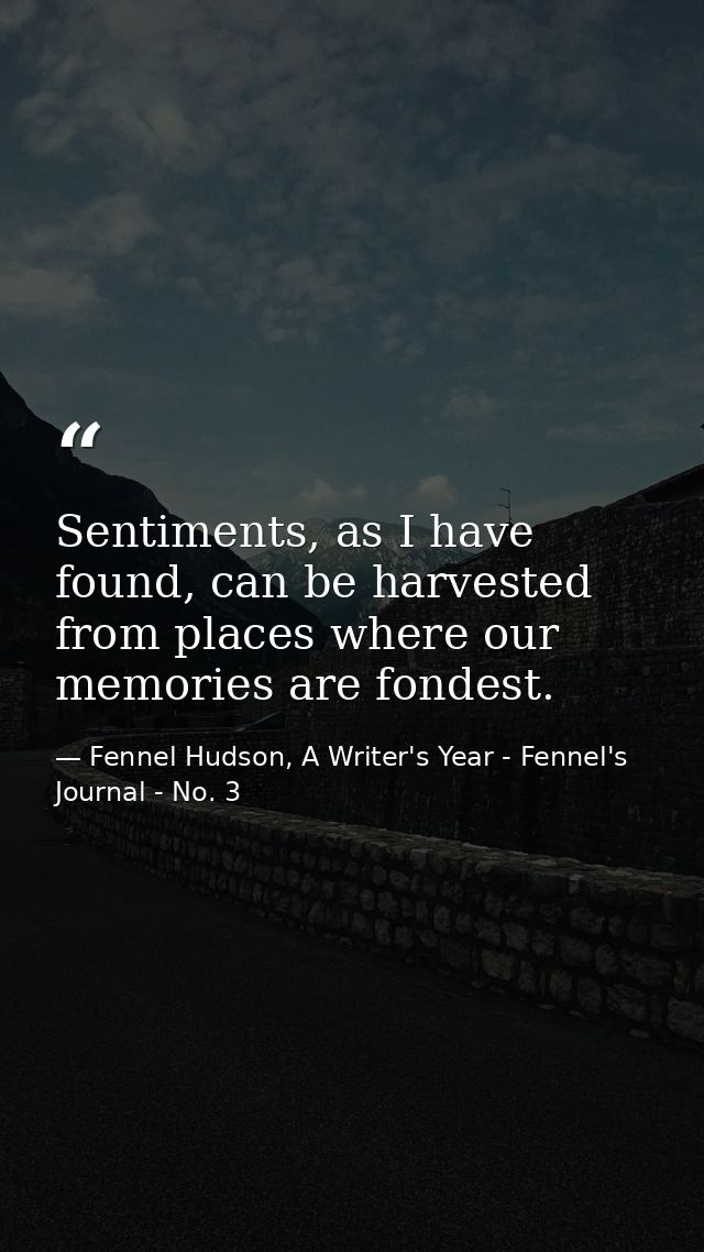Sentiments, as I have found, can be harvested from places where our memories are fondest. — Fennel Hudson, A Writer's Year - Fennel's Journal - No. 3