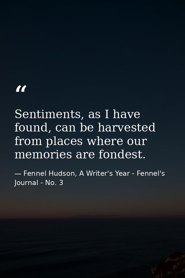 Sentiments, as I have found, can be harvested from places where our memories are fondest. — Fennel Hudson, A Writer's Year - Fennel's Journal - No. 3