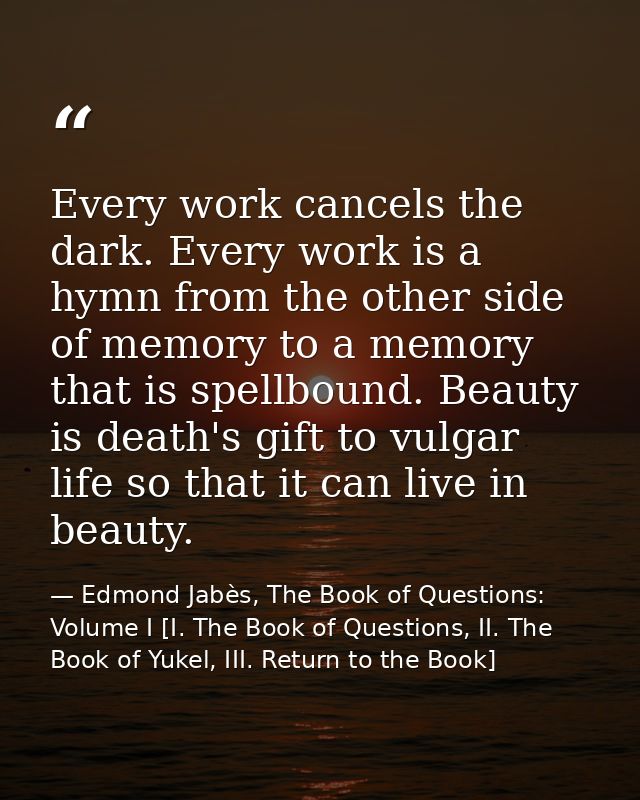 Every work cancels the dark. Every work is a hymn from the other side of memory to a memory that is spellbound. Beauty i — Edmond Jabès, The Book of Questions: Volume I [I. The Book of Questions, II. The Book of Yukel, III. Return to the Book]