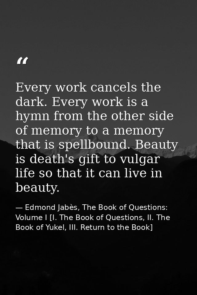 Every work cancels the dark. Every work is a hymn from the other side of memory to a memory that is spellbound. Beauty i — Edmond Jabès, The Book of Questions: Volume I [I. The Book of Questions, II. The Book of Yukel, III. Return to the Book]