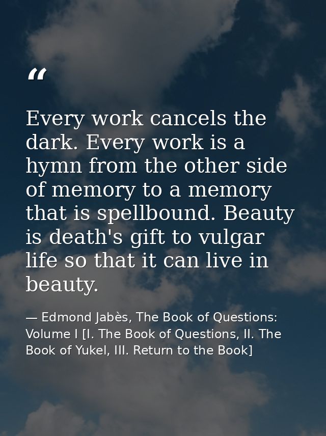 Every work cancels the dark. Every work is a hymn from the other side of memory to a memory that is spellbound. Beauty i — Edmond Jabès, The Book of Questions: Volume I [I. The Book of Questions, II. The Book of Yukel, III. Return to the Book]