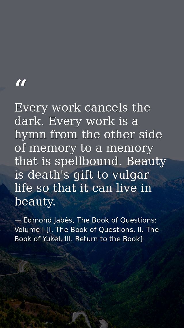 Every work cancels the dark. Every work is a hymn from the other side of memory to a memory that is spellbound. Beauty i — Edmond Jabès, The Book of Questions: Volume I [I. The Book of Questions, II. The Book of Yukel, III. Return to the Book]
