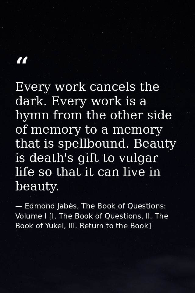 Every work cancels the dark. Every work is a hymn from the other side of memory to a memory that is spellbound. Beauty i — Edmond Jabès, The Book of Questions: Volume I [I. The Book of Questions, II. The Book of Yukel, III. Return to the Book]