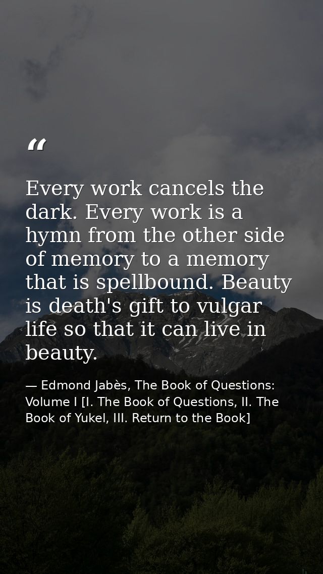 Every work cancels the dark. Every work is a hymn from the other side of memory to a memory that is spellbound. Beauty i — Edmond Jabès, The Book of Questions: Volume I [I. The Book of Questions, II. The Book of Yukel, III. Return to the Book]