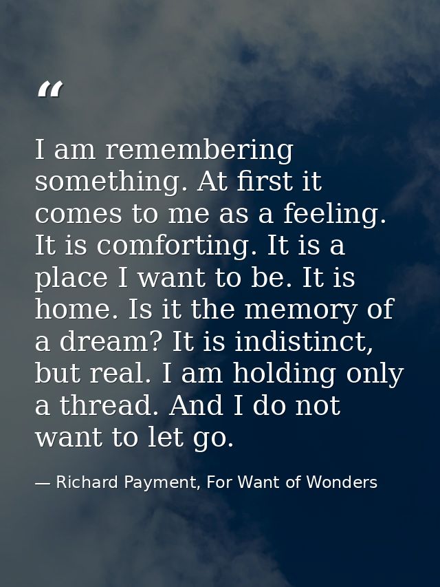 I am remembering something. At first it comes to me as a feeling. It is comforting. It is a place I want to be. It is ho — Richard Payment, For Want of Wonders