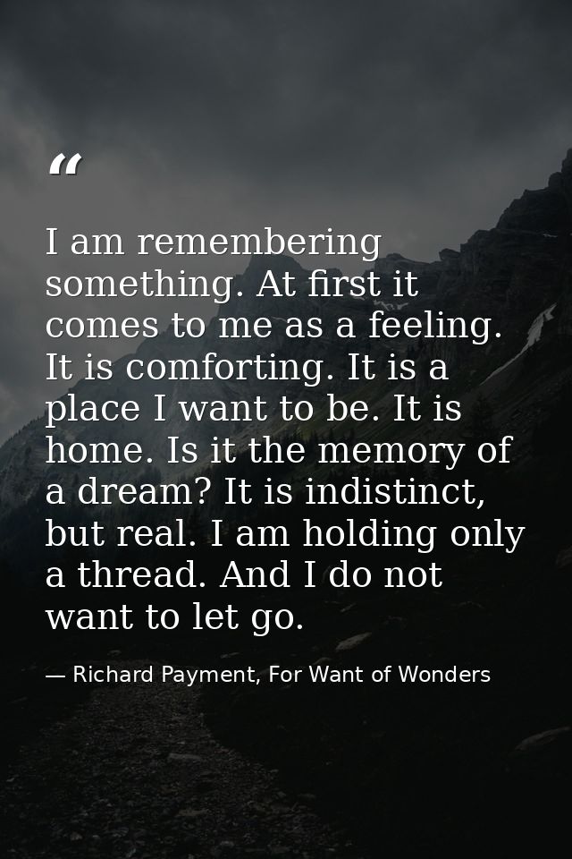 I am remembering something. At first it comes to me as a feeling. It is comforting. It is a place I want to be. It is ho — Richard Payment, For Want of Wonders