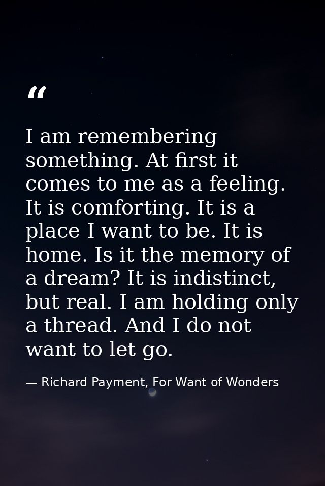 I am remembering something. At first it comes to me as a feeling. It is comforting. It is a place I want to be. It is ho — Richard Payment, For Want of Wonders