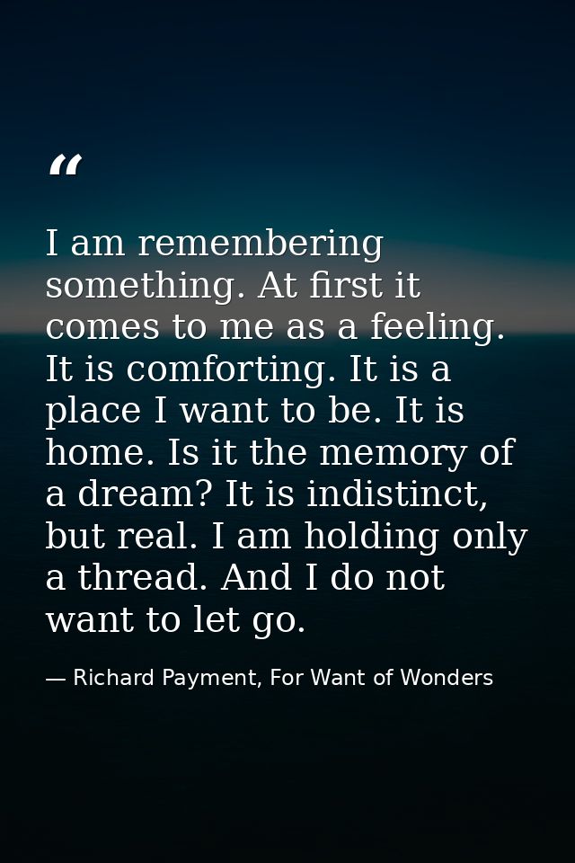 I am remembering something. At first it comes to me as a feeling. It is comforting. It is a place I want to be. It is ho — Richard Payment, For Want of Wonders