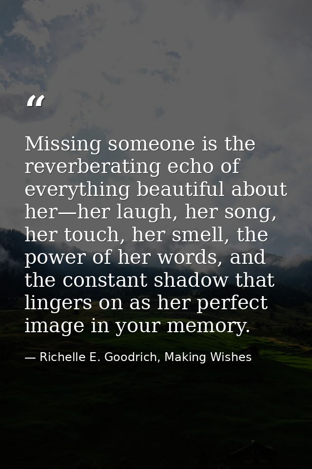 Missing someone is the reverberating echo of everything beautiful about her—her laugh, her song, her touch, her smell, t — Richelle E. Goodrich, Making Wishes