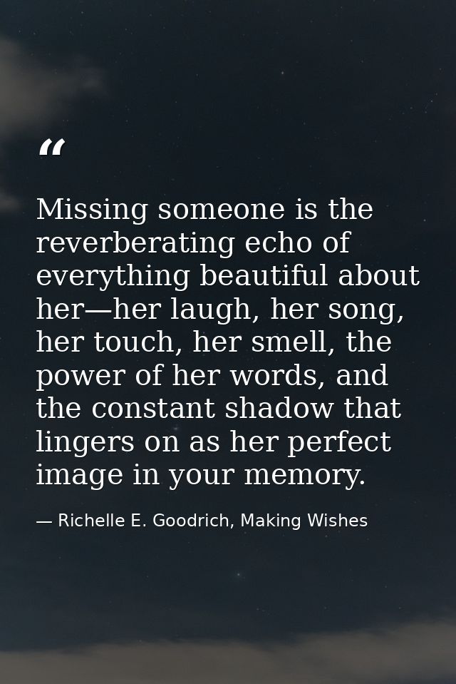 Missing someone is the reverberating echo of everything beautiful about her—her laugh, her song, her touch, her smell, t — Richelle E. Goodrich, Making Wishes