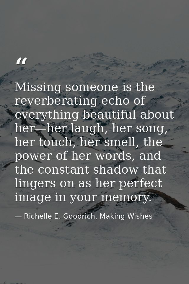 Missing someone is the reverberating echo of everything beautiful about her—her laugh, her song, her touch, her smell, t — Richelle E. Goodrich, Making Wishes