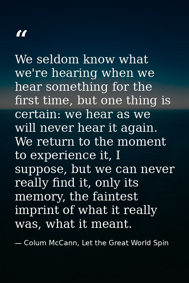 We seldom know what we're hearing when we hear something for the first time, but one thing is certain: we hear as we wil — Colum McCann, Let the Great World Spin