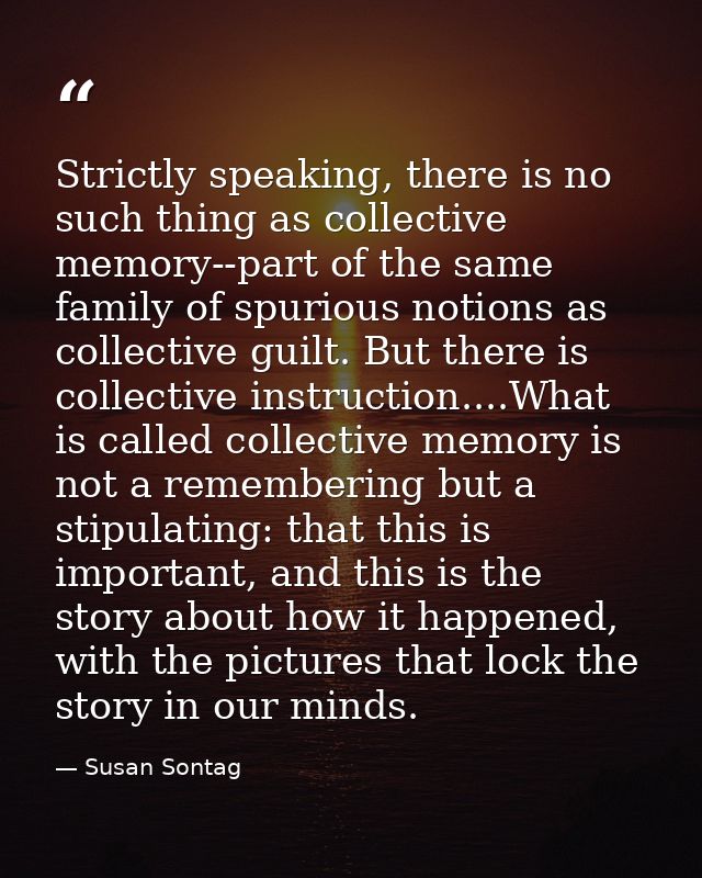 Strictly speaking, there is no such thing as collective memory--part of the same family of spurious notions as collectiv — Susan Sontag