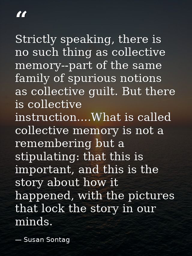 Strictly speaking, there is no such thing as collective memory--part of the same family of spurious notions as collectiv — Susan Sontag