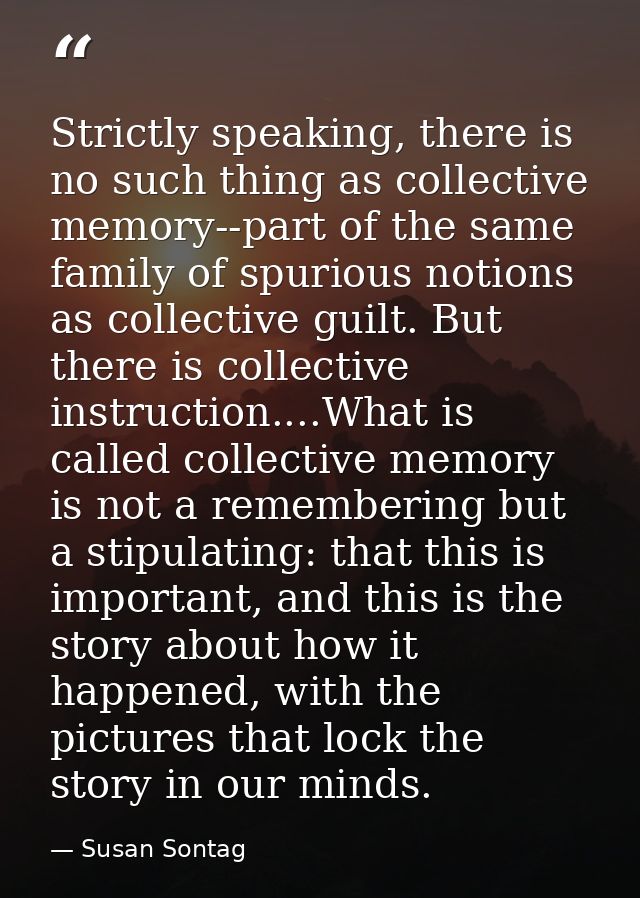Strictly speaking, there is no such thing as collective memory--part of the same family of spurious notions as collectiv — Susan Sontag