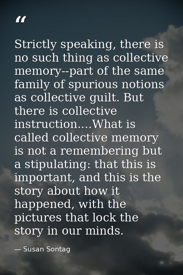 Strictly speaking, there is no such thing as collective memory--part of the same family of spurious notions as collectiv — Susan Sontag