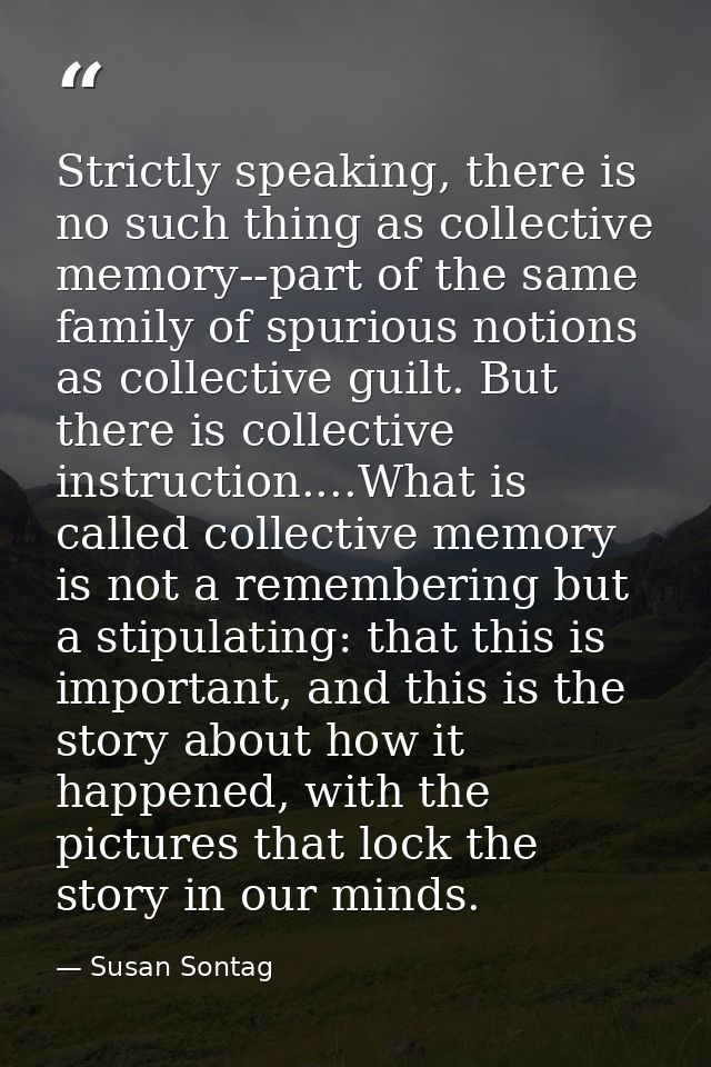 Strictly speaking, there is no such thing as collective memory--part of the same family of spurious notions as collectiv — Susan Sontag