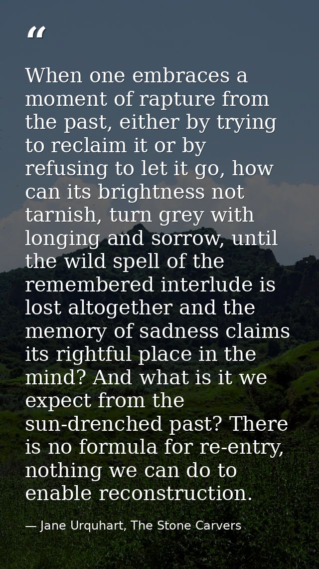 When one embraces a moment of rapture from the past, either by trying to reclaim it or by refusing to let it go, how can — Jane Urquhart, The Stone Carvers