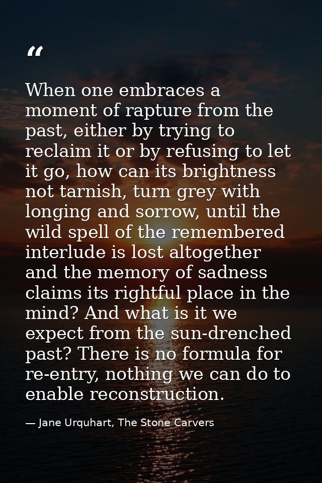 When one embraces a moment of rapture from the past, either by trying to reclaim it or by refusing to let it go, how can — Jane Urquhart, The Stone Carvers