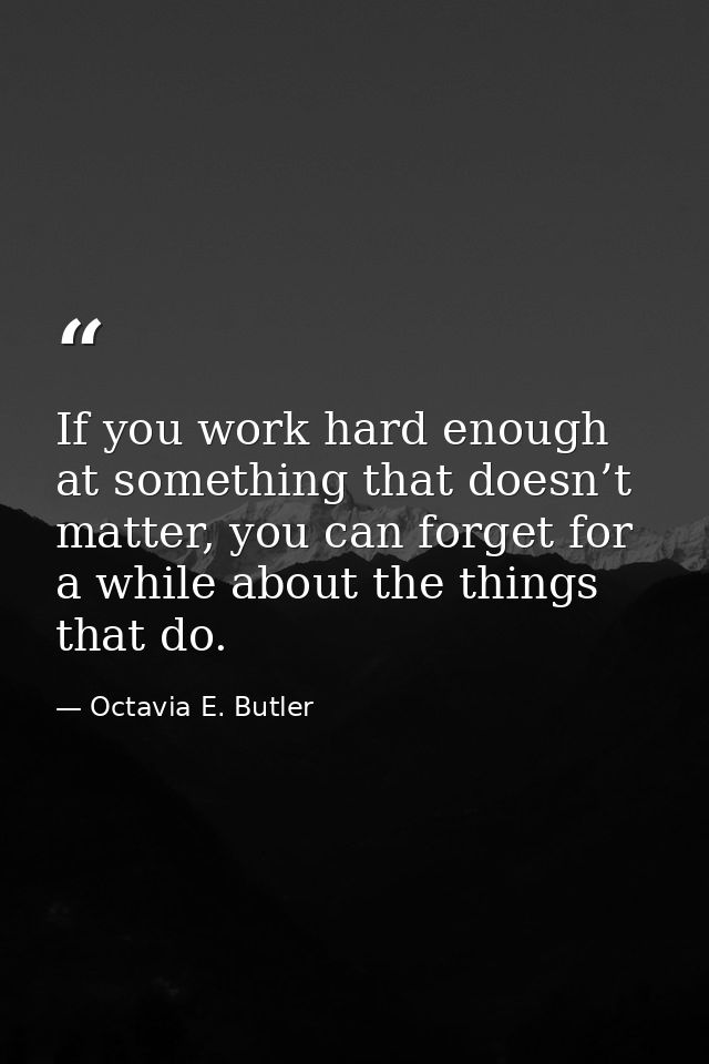 If you work hard enough at something that doesn’t matter, you can forget for a while about the things that do. — Octavia E. Butler