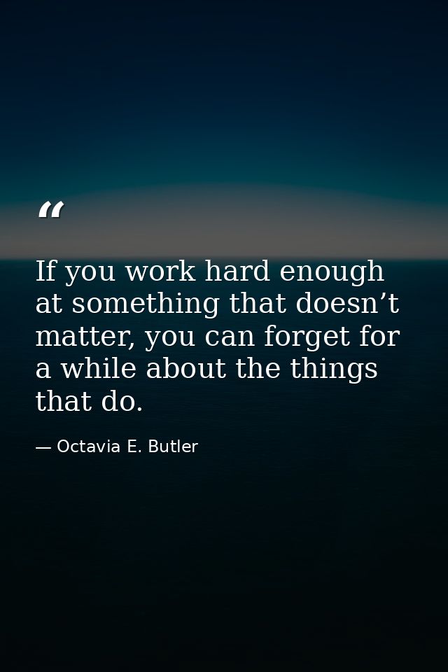 If you work hard enough at something that doesn’t matter, you can forget for a while about the things that do. — Octavia E. Butler