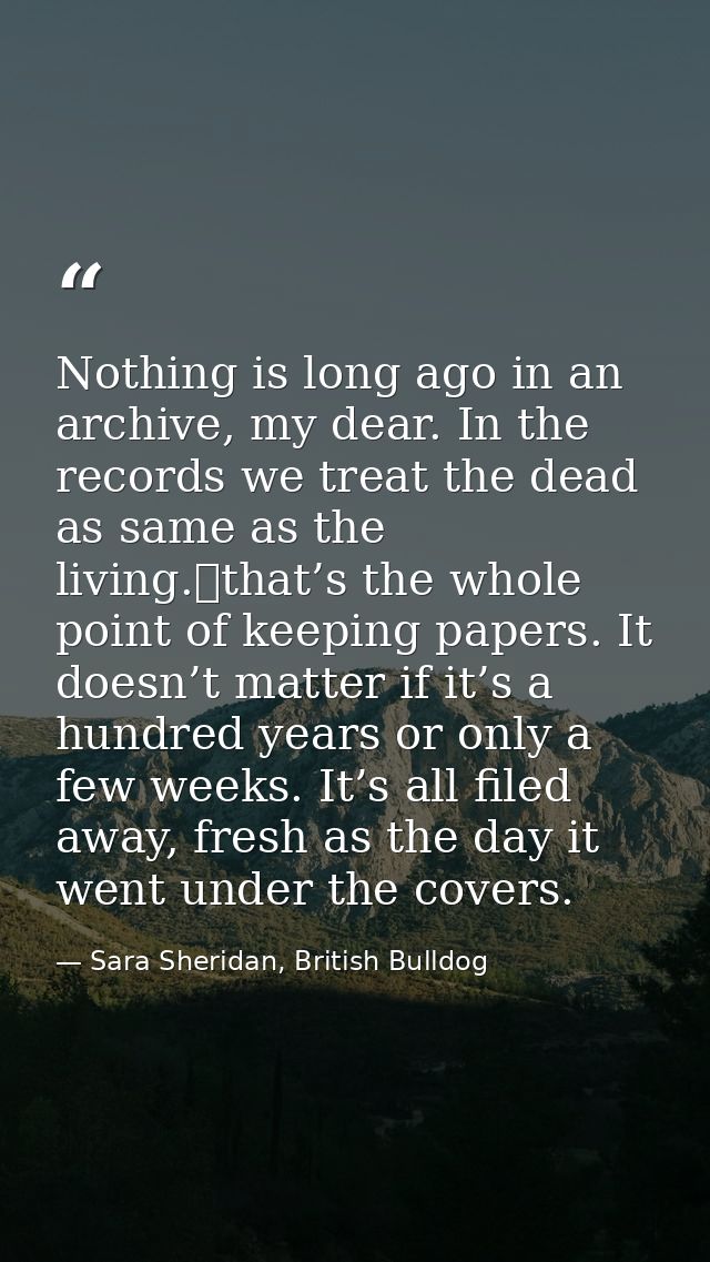 Nothing is long ago in an archive, my dear. In the records we treat the dead as same as the living. that’s the whole poi — Sara Sheridan, British Bulldog