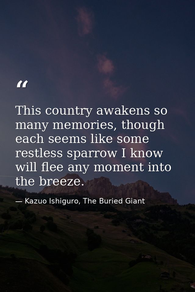 This country awakens so many memories, though each seems like some restless sparrow I know will flee any moment into the — Kazuo Ishiguro, The Buried Giant