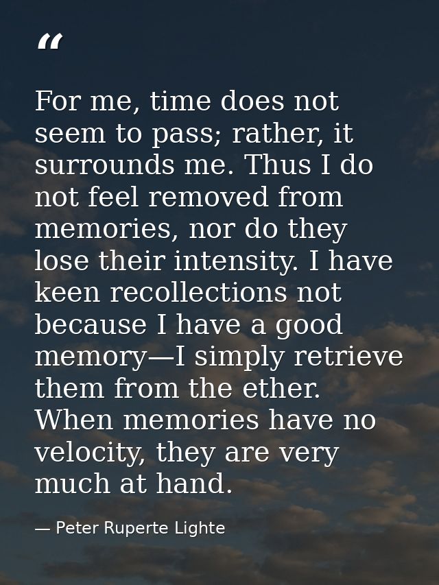 For me, time does not seem to pass; rather, it surrounds me. Thus I do not feel removed from memories, nor do they lose  — Peter Ruperte Lighte