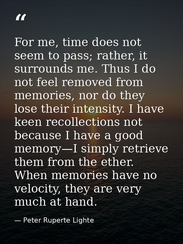 For me, time does not seem to pass; rather, it surrounds me. Thus I do not feel removed from memories, nor do they lose  — Peter Ruperte Lighte