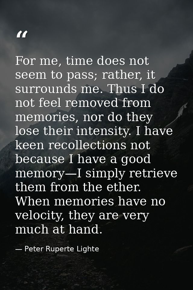For me, time does not seem to pass; rather, it surrounds me. Thus I do not feel removed from memories, nor do they lose  — Peter Ruperte Lighte