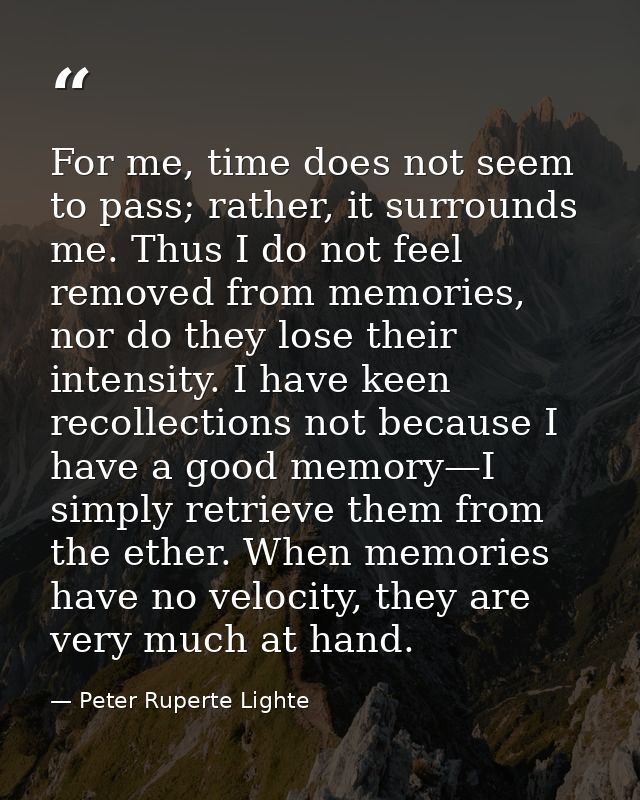 For me, time does not seem to pass; rather, it surrounds me. Thus I do not feel removed from memories, nor do they lose  — Peter Ruperte Lighte