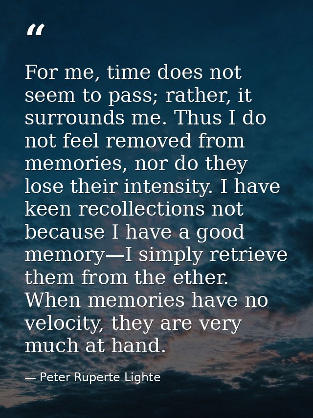 For me, time does not seem to pass; rather, it surrounds me. Thus I do not feel removed from memories, nor do they lose  — Peter Ruperte Lighte