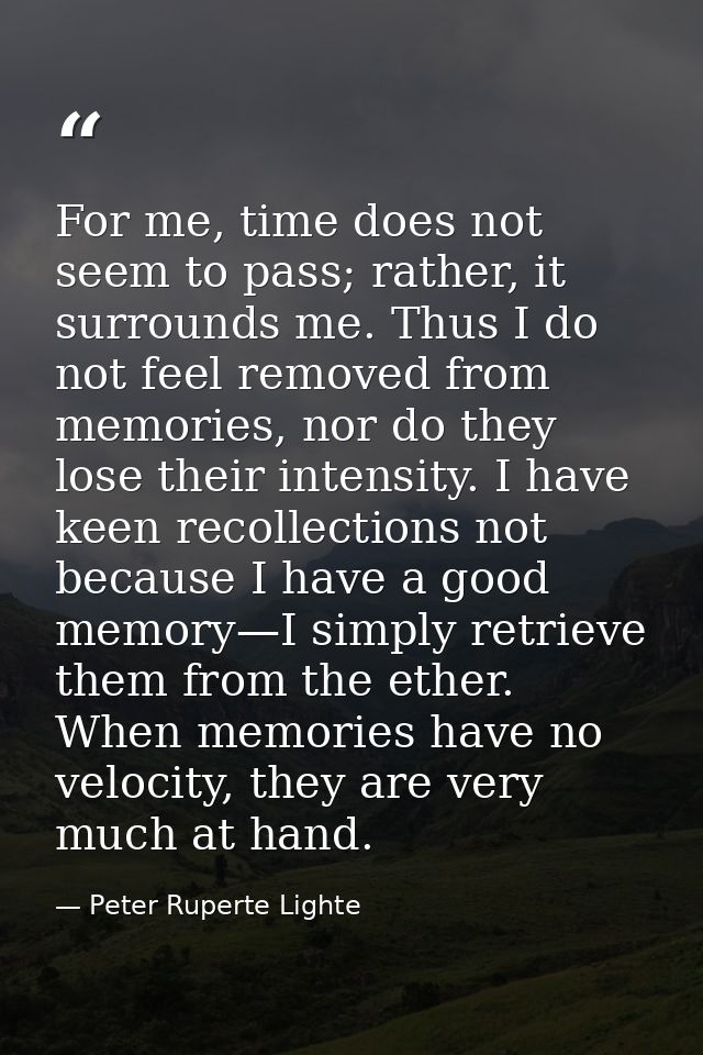 For me, time does not seem to pass; rather, it surrounds me. Thus I do not feel removed from memories, nor do they lose  — Peter Ruperte Lighte