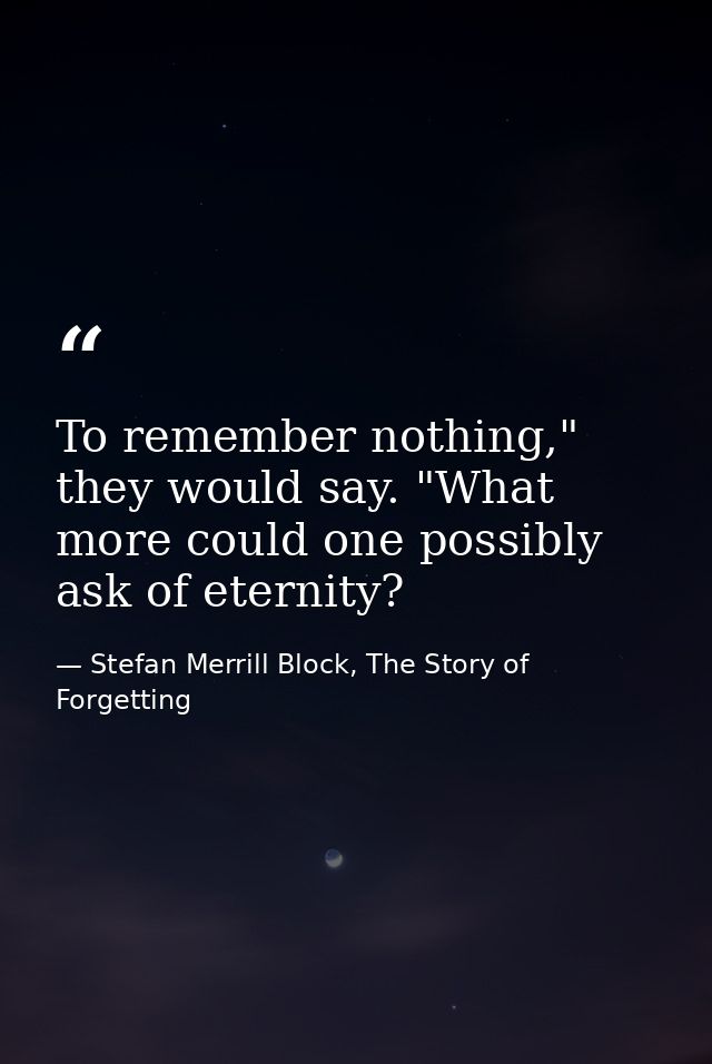 To remember nothing," they would say. "What more could one possibly ask of eternity? — Stefan Merrill Block, The Story of Forgetting