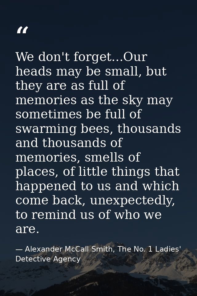 We don't forget...Our heads may be small, but they are as full of memories as the sky may sometimes be full of swarming  — Alexander McCall Smith, The No. 1 Ladies' Detective Agency