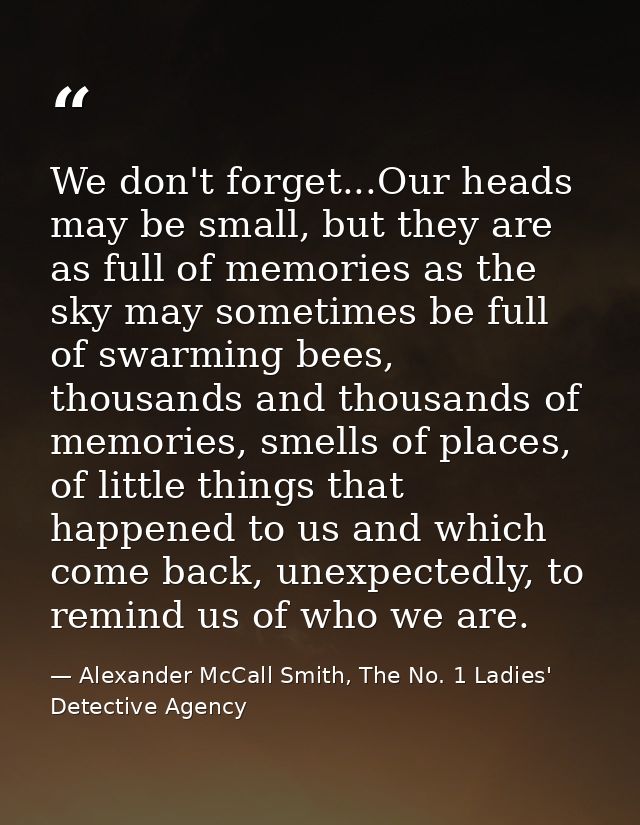 We don't forget...Our heads may be small, but they are as full of memories as the sky may sometimes be full of swarming  — Alexander McCall Smith, The No. 1 Ladies' Detective Agency