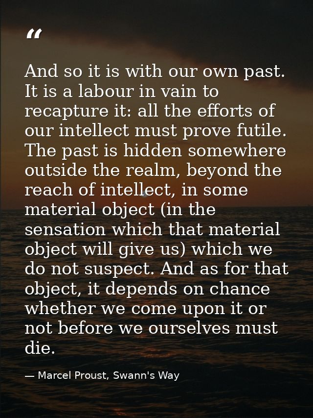 And so it is with our own past. It is a labour in vain to recapture it: all the efforts of our intellect must prove futi — Marcel Proust, Swann's Way